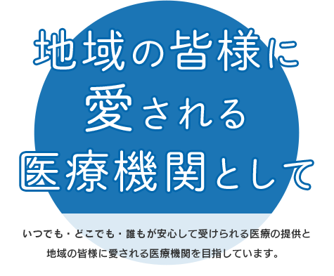 地域の皆様に 愛される 医療機関として、いつでも・どこでも・誰もが安心して受けられる医療の提供と 地域の皆様に愛される医療機関を目指しています。 